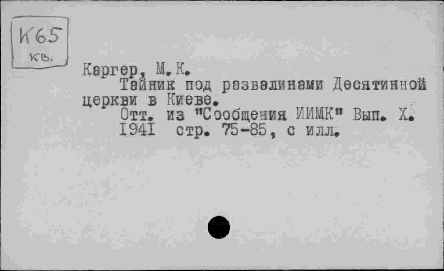 ﻿KGS
Каргер, 1І.К.
Тайник под развалинами Десятинной церкви в Киеве.
Отт. из "Сообщения ЙИМК» Вып. X.
1941 стр. 75-85, с илл.